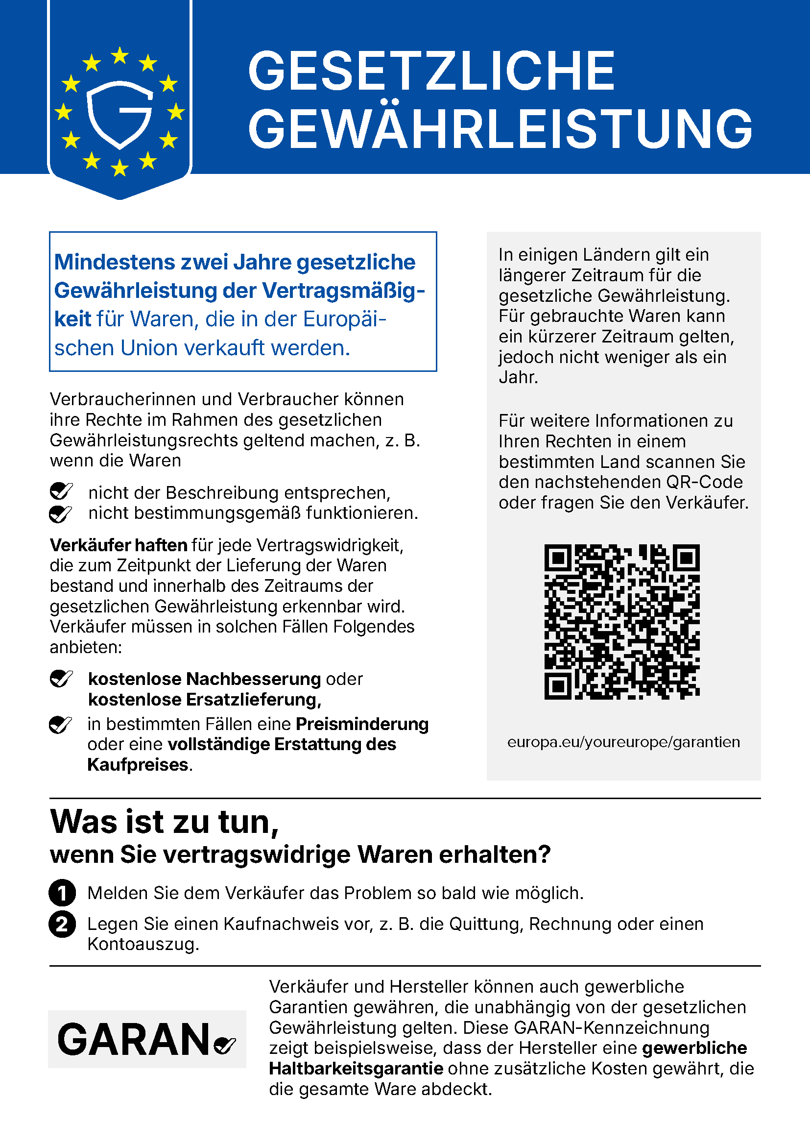Gesetzliche Gewährleistung. Mindestens zwei Jahre gesetzliche Gewährleistung der Vertragsmäßigkeit für Waren, die in der Europäischen Union verkauft werden. Verbraucherinnen und Verbraucher können ihre Rechte im Rahmen des gesetzlichen Gewährleistungsrechts geltend machen, z.B. wenn die Waren nicht der Beschreibung entsprechen oder nicht bestimmungsgemäß funktionieren. Verkäufer haften für jede Vertragswidrigkeit, die zum Zeitpunkt der Lieferung der Waren bestand und innerhalb des Zeitraums der gesetzlichen Gewährleistung erkennbar wird. Verkäufer müssen in solchen Fällen Folgendes anbieten: kostenlose Nachbesserung oder kostenlose Ersatzlieferung, in bestimmten Fällen eine Preisminderung oder eine vollständige Erstattung des Kaufpreises. In einigen Ländern gilt ein längerer Zeitraum für die gesetzliche Gewährleistung. Für gebrauchte Waren kann ein kürzerer Zeitraum gelten, jedoch nicht weniger als ein Jahr. Für weitere Informationen zu Ihren Rechten in einem bestimmten Land scannen Sie den QR-Code oder fragen Sie den Verkäufer: europa.eu/youreurope/garantien. Was ist zu tun, wenn Sie vertragswidrige Waren erhalten? 1. Melden Sie dem Verkäufer das Problem so bald wie möglich. 2. Legen Sie einen Kaufnachweis vor, z.B. die Quittung, Rechnung oder einen Kontoauszug. Verkäufer und Hersteller können auch gewerbliche Garantien gewähren, die unabhängig von der gesetzlichen Gewährleistung gelten. Die GARAN-Kennzeichnung zeigt beispielsweise, dass der Hersteller eine gewerbliche Haltbarkeitsgarantie ohne zusätzliche Kosten gewährt, die die gesamte Ware abdeckt.